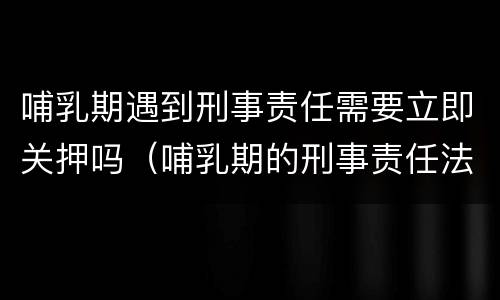 哺乳期遇到刑事责任需要立即关押吗（哺乳期的刑事责任法院会怎么判）