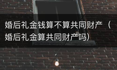 婚后礼金钱算不算共同财产（婚后礼金算共同财产吗）