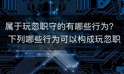 属于玩忽职守的有哪些行为？ 下列哪些行为可以构成玩忽职守
