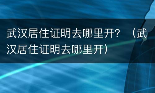 武汉居住证明去哪里开？（武汉居住证明去哪里开）