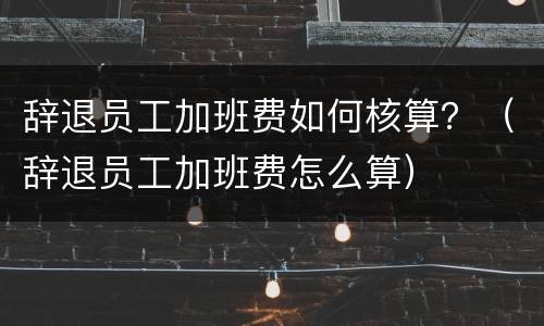 辞退员工加班费如何核算？（辞退员工加班费怎么算）