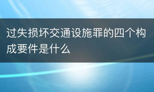 过失损坏交通设施罪的四个构成要件是什么