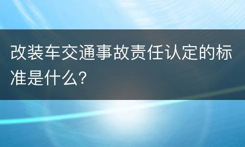 改装车交通事故责任认定的标准是什么？