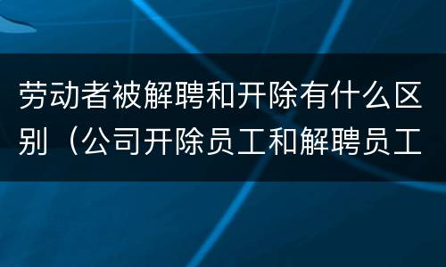 劳动者被解聘和开除有什么区别（公司开除员工和解聘员工什么区别）