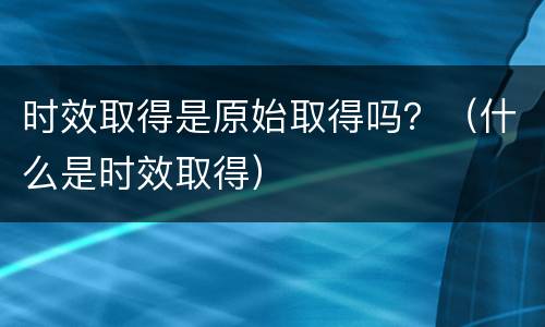 时效取得是原始取得吗？（什么是时效取得）