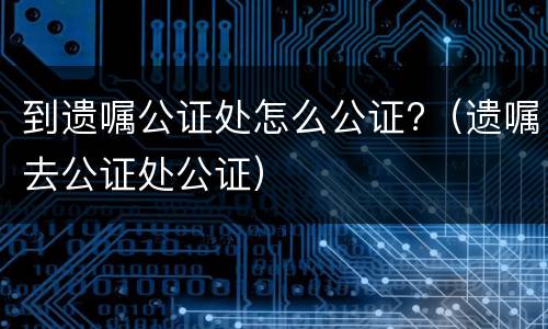 到遗嘱公证处怎么公证?（遗嘱去公证处公证）