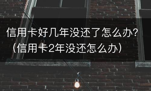 信用卡好几年没还了怎么办？（信用卡2年没还怎么办）