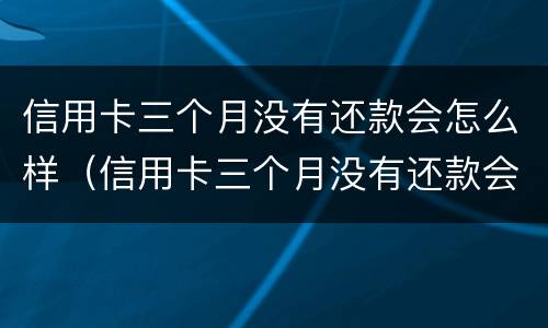 信用卡三个月没有还款会怎么样（信用卡三个月没有还款会怎么样吗）