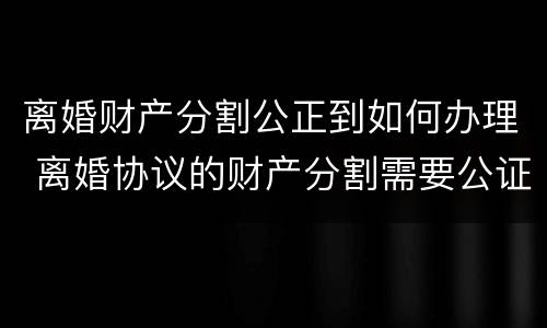 离婚财产分割公正到如何办理 离婚协议的财产分割需要公证吗