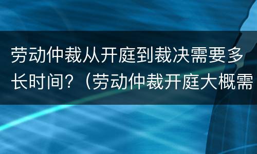 劳动仲裁从开庭到裁决需要多长时间?（劳动仲裁开庭大概需要多长时间）