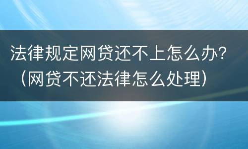 法律规定网贷还不上怎么办？（网贷不还法律怎么处理）