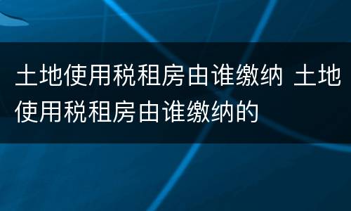土地使用税租房由谁缴纳 土地使用税租房由谁缴纳的