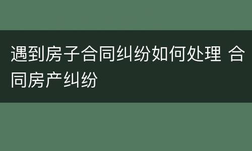 遇到房子合同纠纷如何处理 合同房产纠纷