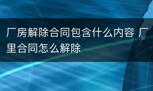 厂房解除合同包含什么内容 厂里合同怎么解除