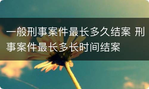 一般刑事案件最长多久结案 刑事案件最长多长时间结案