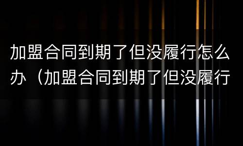 加盟合同到期了但没履行怎么办（加盟合同到期了但没履行怎么办理）
