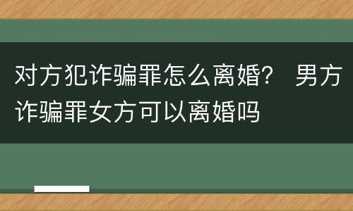 对方犯诈骗罪怎么离婚？ 男方诈骗罪女方可以离婚吗