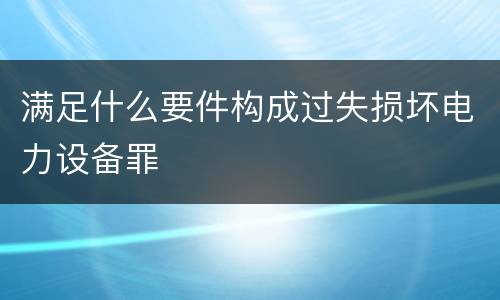 满足什么要件构成过失损坏电力设备罪