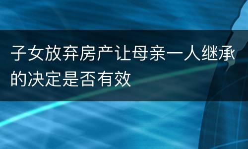 子女放弃房产让母亲一人继承的决定是否有效