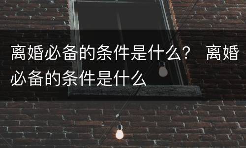 离婚必备的条件是什么？ 离婚必备的条件是什么