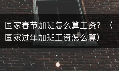 国家春节加班怎么算工资？（国家过年加班工资怎么算）