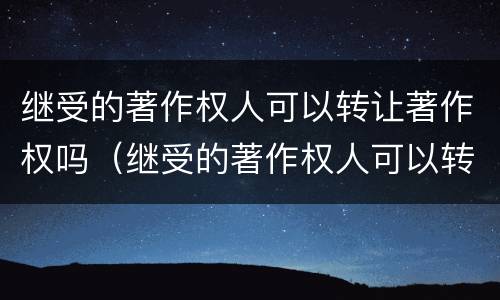 继受的著作权人可以转让著作权吗（继受的著作权人可以转让著作权吗为什么）