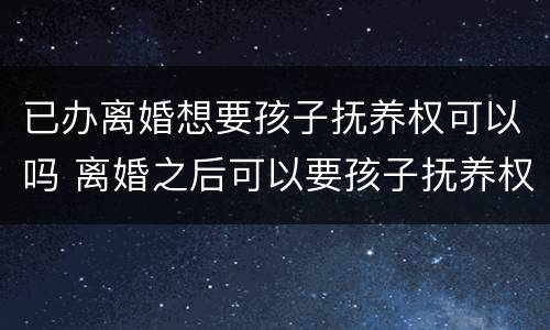 已办离婚想要孩子抚养权可以吗 离婚之后可以要孩子抚养权吗