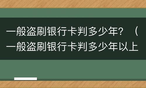 一般盗刷银行卡判多少年？（一般盗刷银行卡判多少年以上）