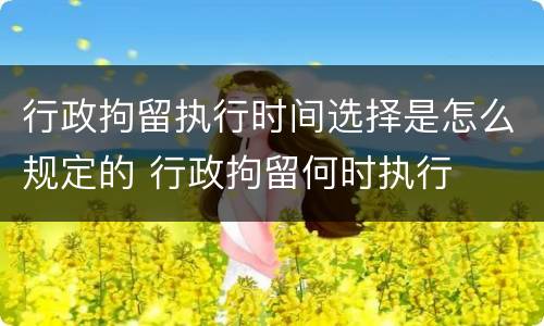 行政拘留执行时间选择是怎么规定的 行政拘留何时执行
