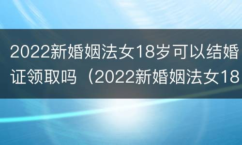 2022新婚姻法女18岁可以结婚证领取吗（2022新婚姻法女18岁可以结婚证领取吗）