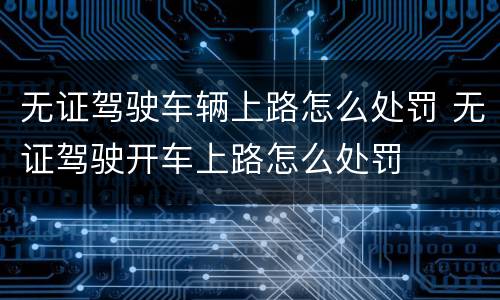 无证驾驶车辆上路怎么处罚 无证驾驶开车上路怎么处罚