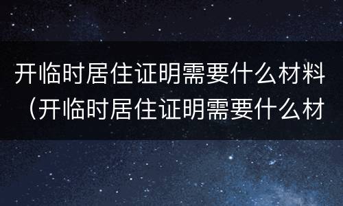 开临时居住证明需要什么材料（开临时居住证明需要什么材料和手续）