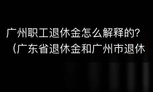 广州职工退休金怎么解释的？（广东省退休金和广州市退休金）