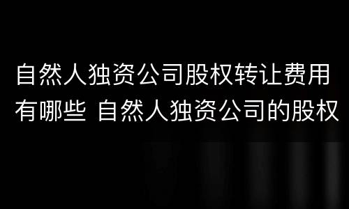 自然人独资公司股权转让费用有哪些 自然人独资公司的股权转让