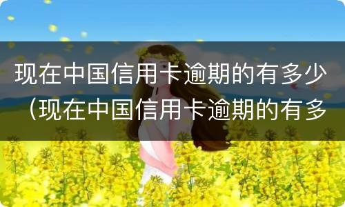 现在中国信用卡逾期的有多少（现在中国信用卡逾期的有多少人）