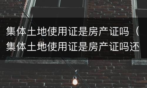 集体土地使用证是房产证吗（集体土地使用证是房产证吗还是房产）