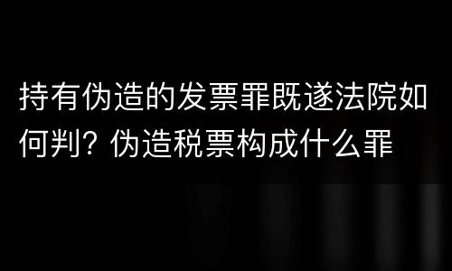 持有伪造的发票罪既遂法院如何判? 伪造税票构成什么罪