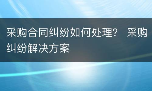 采购合同纠纷如何处理？ 采购纠纷解决方案
