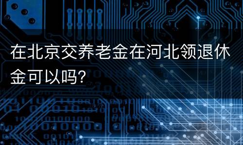 在北京交养老金在河北领退休金可以吗？