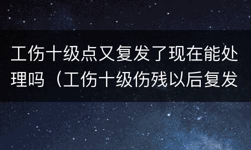 工伤十级点又复发了现在能处理吗（工伤十级伤残以后复发了怎么办）