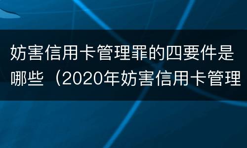 妨害信用卡管理罪的四要件是哪些（2020年妨害信用卡管理罪案例）