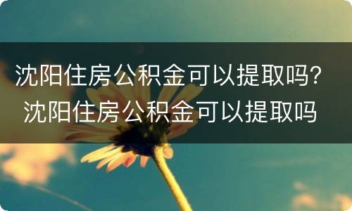 沈阳住房公积金可以提取吗？ 沈阳住房公积金可以提取吗