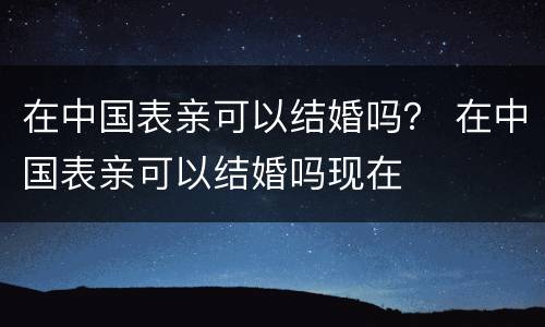 在中国表亲可以结婚吗？ 在中国表亲可以结婚吗现在
