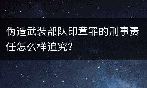 伪造武装部队印章罪的刑事责任怎么样追究？