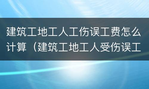 建筑工地工人工伤误工费怎么计算（建筑工地工人受伤误工费怎么算）