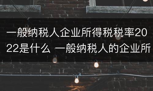 一般纳税人企业所得税税率2022是什么 一般纳税人的企业所得税税率最新