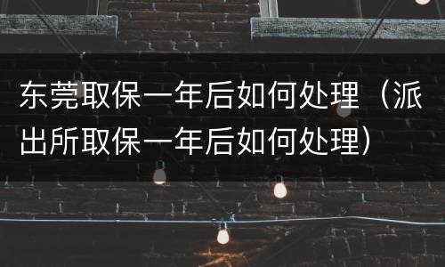 东莞取保一年后如何处理（派出所取保一年后如何处理）