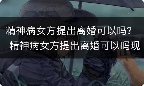 精神病女方提出离婚可以吗？ 精神病女方提出离婚可以吗现在