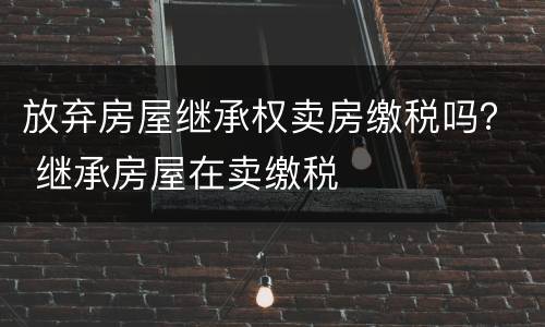 放弃房屋继承权卖房缴税吗？ 继承房屋在卖缴税