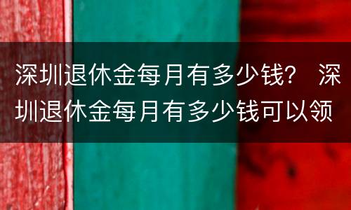 深圳退休金每月有多少钱？ 深圳退休金每月有多少钱可以领